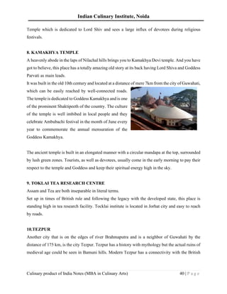 Indian Culinary Institute, Noida
Culinary product of India Notes (MBA in Culinary Arts) 40 | P a g e
Temple which is dedicated to Lord Shiv and sees a large influx of devotees during religious
festivals.
8. KAMAKHYA TEMPLE
A heavenly abode in the laps of Nilachal hills brings you to Kamakhya Devi temple. And you have
got to believe, this place has a totally amazing old story at its back having Lord Shiva and Goddess
Parvati as main leads.
It was built in the old 10th century and located at a distance of mere 7km from the city of Guwahati,
which can be easily reached by well-connected roads.
The temple is dedicated to Goddess Kamakhya and is one
of the prominent Shaktipeeth of the country. The culture
of the temple is well imbibed in local people and they
celebrate Ambubachi festival in the month of June every
year to commemorate the annual mensuration of the
Goddess Kamakhya.
The ancient temple is built in an elongated manner with a circular mandapa at the top, surrounded
by lush green zones. Tourists, as well as devotees, usually come in the early morning to pay their
respect to the temple and Goddess and keep their spiritual energy high in the sky.
9. TOKLAI TEA RESEARCH CENTRE
Assam and Tea are both inseparable in literal terms.
Set up in times of British rule and following the legacy with the developed state, this place is
standing high in tea research facility. Tocklai institute is located in Jorhat city and easy to reach
by roads.
10.TEZPUR
Another city that is on the edges of river Brahmaputra and is a neighbor of Guwahati by the
distance of 175 km, is the city Tezpur. Tezpur has a history with mythology but the actual ruins of
medieval age could be seen in Bamuni hills. Modern Tezpur has a connectivity with the British
 