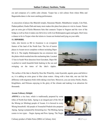 Indian Culinary Institute, Noida
Culinary product of India Notes (MBA in Culinary Arts) 41 | P a g e
era and composes of a subtle calm climate. Tezpur has a rich culture from where Bihu and
Bagurumba dance is the most catching performance.
A concoction of places like Bhairabi temple, Hanuman Mandir, Mahabhairav temple, Cole Park,
Padam pukhuri, Rudra Path and many more makes this place best places to visit in Assam. Nature
gets an extra gist of Kolia Bhomora Setu that connects Tezpur to Nagaon and the view of the
bridge as well as from it makes one fall in love with river Brahmaputra again and again. Don't miss
a chance to be in Tezpur when the tickets to Assam are booked and lying on your table.
11. DIPORBIL
Lake, also known as Bil in Assamese is an evergreen
feature of the land of the North East. The list of tourist
places in Assam never completes without including Dipor
Bil in it. The mighty Brahmaputra has an extension into
the plains which resulted into this enchanting lake. Located
13 km in South West direction from Guwahati, Dipor Bil
is perfect to watch beautiful birds basking in the sun and
swinging on the tunes of the lake's ripples.
The surface of the lake is flared by flora like Waterlily, water hyacinth, aquatic grass and believe
us, it is adding an extra grace to blue clean waters. Along with a boat ride, one can feel the
difference with migratory birds while taking a tour here. Moreover, you can notice Storks, Ducks,
Kingfishers, and Pelicans enjoying in the glory of the climate and making it an attraction for
thousands.
Assam Culinary Delight
APONG is a rice beer, which is traditionally prepared by some
tribes of North-East India. Apong is an integral part of the life of
the Mising (or Mishing) people of Assam. It is brewed in every
Mising household. Adi people of Arunachal Pradesh also prepares
Apong. Apong is prepared by fermenting rice. The Mishing Apong
comes in two types – Nogin Apong and Poro Apong. The Nogin
 