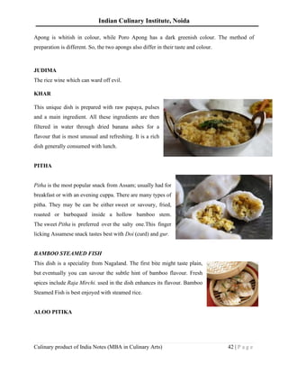 Indian Culinary Institute, Noida
Culinary product of India Notes (MBA in Culinary Arts) 42 | P a g e
Apong is whitish in colour, while Poro Apong has a dark greenish colour. The method of
preparation is different. So, the two apongs also differ in their taste and colour.
JUDIMA
The rice wine which can ward off evil.
KHAR
This unique dish is prepared with raw papaya, pulses
and a main ingredient. All these ingredients are then
filtered in water through dried banana ashes for a
flavour that is most unusual and refreshing. It is a rich
dish generally consumed with lunch.
PITHA
Pitha is the most popular snack from Assam; usually had for
breakfast or with an evening cuppa. There are many types of
pitha. They may be can be either sweet or savoury, fried,
roasted or barbequed inside a hollow bamboo stem.
The sweet Pitha is preferred over the salty one.This finger
licking Assamese snack tastes best with Doi (curd) and gur.
BAMBOO STEAMED FISH
This dish is a speciality from Nagaland. The first bite might taste plain,
but eventually you can savour the subtle hint of bamboo flavour. Fresh
spices include Raja Mirchi. used in the dish enhances its flavour. Bamboo
Steamed Fish is best enjoyed with steamed rice.
ALOO PITIKA
 