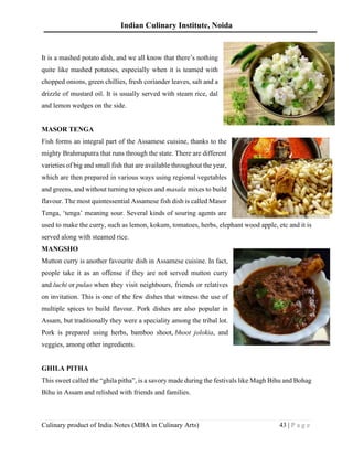 Indian Culinary Institute, Noida
Culinary product of India Notes (MBA in Culinary Arts) 43 | P a g e
It is a mashed potato dish, and we all know that there’s nothing
quite like mashed potatoes, especially when it is teamed with
chopped onions, green chillies, fresh coriander leaves, salt and a
drizzle of mustard oil. It is usually served with steam rice, dal
and lemon wedges on the side.
MASOR TENGA
Fish forms an integral part of the Assamese cuisine, thanks to the
mighty Brahmaputra that runs through the state. There are different
varieties of big and small fish that are available throughout the year,
which are then prepared in various ways using regional vegetables
and greens, and without turning to spices and masala mixes to build
flavour. The most quintessential Assamese fish dish is called Masor
Tenga, ‘tenga’ meaning sour. Several kinds of souring agents are
used to make the curry, such as lemon, kokum, tomatoes, herbs, elephant wood apple, etc and it is
served along with steamed rice.
MANGSHO
Mutton curry is another favourite dish in Assamese cuisine. In fact,
people take it as an offense if they are not served mutton curry
and luchi or pulao when they visit neighbours, friends or relatives
on invitation. This is one of the few dishes that witness the use of
multiple spices to build flavour. Pork dishes are also popular in
Assam, but traditionally they were a speciality among the tribal lot.
Pork is prepared using herbs, bamboo shoot, bhoot jolokia, and
veggies, among other ingredients.
GHILA PITHA
This sweet called the “ghila pitha”, is a savory made during the festivals like Magh Bihu and Bohag
Bihu in Assam and relished with friends and families.
 