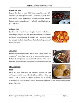 Indian Culinary Institute, Noida
Culinary product of India Notes (MBA in Culinary Arts) 46 | P a g e
Keemar Doi Bora
Keemar Doi Bora is meat Dahi Bada dropped in sweet dahi
sprinkled with panch phoron, that is – cinnamon, a pinch of red
chilli powder, cumin, black mustard seeds and fenugreek. For north
Indians, this is a unique dish to try – definitely one of the best street
food of Kolkata.
Chhanar Jilipi
For those with a sweet tooth, relishing this street food in Kolkata is
sheer delight; it is juicy, soft, and chewy. Chanar Jilipi is a Kolkatan
jalebi made of cottage cheese. It is thicker than a normal jalebi and
the texture is similar to Gulab Jamun. That’s basically goodness of
two sweets in one.
Aloo Kabli
One of the best forms of potato, Aloo Kabli is a spicy and hot dish
you mustn’t miss when you crave for something flavorsome in
Kolkata. Boiled potatoes are tossed with tamarind pulp, onions,
tomatoes, chilies, chickpeas, and a magical combination of masalas.
MAIN COURSE
Luchi
Luchi is a deep fried bread that resembles a poori .The only
difference is that it is made with refined flour and fried without any
colour .Luchi is made on special occasions and is usually
accompanied by cholar dal that is usually accompanied by cholar dal that is tempered with small
pieces of coconut.
 
