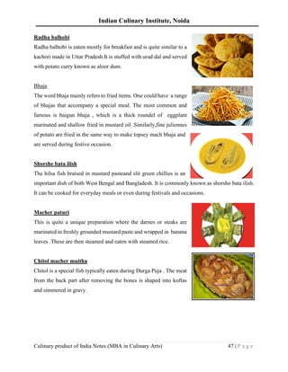 Indian Culinary Institute, Noida
Culinary product of India Notes (MBA in Culinary Arts) 47 | P a g e
Radha balhobi
Radha balhobi is eaten mostly for breakfast and is quite similar to a
kachori made in Uttar Pradesh.It is stuffed with urad dal and served
with potato curry known as aloor dum.
Bhaja
The word bhaja mainly refers to fried items. One could have a range
of bhajas that accompany a special meal. The most common and
famous is baigun bhaja , which is a thick roundel of eggplant
marinated and shallow fried in mustard oil .Similarly,fine juliennes
of potato are fried in the same way to make topsey mach bhaja and
are served during festive occasion.
Shorshe bata ilish
The hilsa fish braised in mustard pasteand slit green chillies is an
important dish of both West Bengal and Bangladesh. It is commonly known as shorsho bata ilish.
It can be cooked for everyday meals or even during festivals and occasions.
Macher paturi
This is quite a unique preparation where the darnes or steaks are
marinated in freshly grounded mustard paste and wrapped in banana
leaves .These are then steamed and eaten with steamed rice.
Chitol macher muitha
Chitol is a special fish typically eaten during Durga Puja . The meat
from the back part after removing the bones is shaped into koftas
and simmered in gravy.
 
