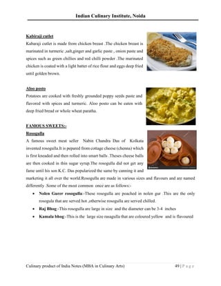 Indian Culinary Institute, Noida
Culinary product of India Notes (MBA in Culinary Arts) 49 | P a g e
Kabiraji cutlet
Kabaraji cutlet is made from chicken breast .The chicken breast is
marinated in turmeric ,salt,ginger and garlic paste , onion paste and
spices such as green chillies and red chilli powder .The marinated
chicken is coated with a light batter of rice flour and eggs deep fried
until golden brown.
Aloo posto
Potatoes are cooked with freshly grounded poppy seeds paste and
flavored with spices and turmeric. Aloo posto can be eaten with
deep fried bread or whole wheat paratha.
FAMOUS SWEETS:-
Rosogulla
A famous sweet meat seller Nabin Chandra Das of Kolkata
invented rosogulla.It is pepared from cottage cheese (chenna) which
is first kneaded and then rolled into smart balls .Theses cheese balls
are then cooked in thin sugar syrup.The rosogulla did not get any
fame until his son K.C. Das popularized the same by canning it and
marketing it all over the world.Rosogulla are made in various sizes and flavours and are named
differently .Some of the most common once are as follows:-
• Nolen Gurer rosogulla:-These rosogulla are poached in nolen gur .This are the only
rosogula that are served hot ,otherwise rosogulla are served chilled.
• Raj Bhog:-This rosogulla are large in size and the diameter can be 3-4 inches
• Kamala bhog:-This is the large size rasagulla that are coloured yellow and is flavoured
 