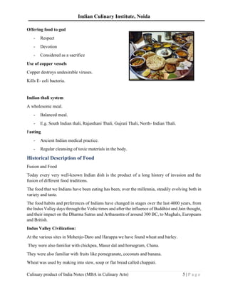 Indian Culinary Institute, Noida
Culinary product of India Notes (MBA in Culinary Arts) 5 | P a g e
Offering food to god
- Respect
- Devotion
- Considered as a sacrifice
Use of copper vessels
Copper destroys undesirable viruses.
Kills E- coli bacteria.
Indian thali system
A wholesome meal.
- Balanced meal.
- E.g. South Indian thali, Rajasthani Thali, Gujrati Thali, North- Indian Thali.
Fasting
- Ancient Indian medical practice.
- Regular cleansing of toxic materials in the body.
Historical Description of Food
Fusion and Food
Today every very well-known Indian dish is the product of a long history of invasion and the
fusion of different food traditions.
The food that we Indians have been eating has been, over the millennia, steadily evolving both in
variety and taste.
The food habits and preferences of Indians have changed in stages over the last 4000 years, from
the Indus Valley days through the Vedic times and after the influence of Buddhist and Jain thought,
and their impact on the Dharma Sutras and Arthasastra of around 300 BC, to Mughals, Europeans
and British.
Indus Valley Civilization:
At the various sites in Mohenjo-Daro and Harappa we have found wheat and barley.
They were also familiar with chickpea, Masur dal and horsegram, Chana.
They were also familiar with fruits like pomegranate, coconuts and banana.
Wheat was used by making into stew, soup or flat bread called chappati.
 