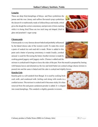 Indian Culinary Institute, Noida
Culinary product of India Notes (MBA in Culinary Arts) 51 | P a g e
Lengcha
These are deep fried dumplings of khoya and flour symbolizes the
jamun and the rose ,honey and saffron flavoured syrup symbolizes
the dessert.It is traditionally made of chikna khoya and maida ,which
gives the dough the correct consistency and prevents it from cracking
while it is being fried.These are two inch long rod shaped ,fried in
ghee and poached I sugar syrup.
Chenna poda
Chenna poda is a very famous dessert baked and probably influenced
by the baked cheese cake of the western world .To make this sweet
a paste of soaked rice and urad dal is made .Water is added to this
paste and a batter of pouring consistency is made.Usually ,crushed
aniseed is used for flavouring the batter.Another mixture is made by
cooking grated jaggery until jaggery melts .Chenna is added and the
mixture is cooked until it begins to leave the sides of the pan .Now the mould is prepared by linning
with banana leaves and alternativey the rice and lentil batter are cooked cottage cheese mixture is
poured into and the same is baked until the cake is cooked and slightly brown.
Kancha Gola
Kancha gola is a soft sandesh from Bengal .It is used by cooking fresh
curd ,milk ,and condensed milk .boiling curd along with results in a
curdled texture .The mixture is cooked until it becomes sticky.It is then
removed from fire and green cardamom powder is added .It is shaped
into round dumplings .This sandesh is slightly granular in texture.
 