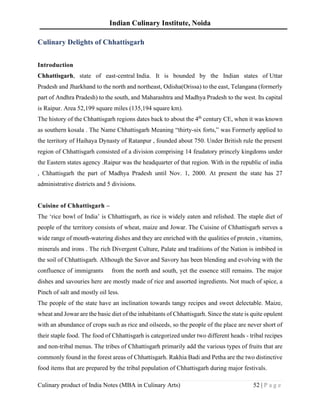 Indian Culinary Institute, Noida
Culinary product of India Notes (MBA in Culinary Arts) 52 | P a g e
Culinary Delights of Chhattisgarh
Introduction
Chhattisgarh, state of east-central India. It is bounded by the Indian states of Uttar
Pradesh and Jharkhand to the north and northeast, Odisha(Orissa) to the east, Telangana (formerly
part of Andhra Pradesh) to the south, and Maharashtra and Madhya Pradesh to the west. Its capital
is Raipur. Area 52,199 square miles (135,194 square km).
The history of the Chhattisgarh regions dates back to about the 4th
century CE, when it was known
as southern kosala . The Name Chhattisgarh Meaning “thirty-six forts,” was Formerly applied to
the territory of Haihaya Dynasty of Ratanpur , founded about 750. Under British rule the present
region of Chhattisgarh consisted of a division comprising 14 feudatory princely kingdoms under
the Eastern states agency .Raipur was the headquarter of that region. With in the republic of india
, Chhattisgarh the part of Madhya Pradesh until Nov. 1, 2000. At present the state has 27
administrative districts and 5 divisions.
Cuisine of Chhattisgarh –
The ‘rice bowl of India’ is Chhattisgarh, as rice is widely eaten and relished. The staple diet of
people of the territory consists of wheat, maize and Jowar. The Cuisine of Chhattisgarh serves a
wide range of mouth-watering dishes and they are enriched with the qualities of protein , vitamins,
minerals and irons . The rich Divergent Culture, Palate and traditions of the Nation is imbibed in
the soil of Chhattisgarh. Although the Savor and Savory has been blending and evolving with the
confluence of immigrants from the north and south, yet the essence still remains. The major
dishes and savouries here are mostly made of rice and assorted ingredients. Not much of spice, a
Pinch of salt and mostly oil less.
The people of the state have an inclination towards tangy recipes and sweet delectable. Maize,
wheat and Jowar are the basic diet of the inhabitants of Chhattisgarh. Since the state is quite opulent
with an abundance of crops such as rice and oilseeds, so the people of the place are never short of
their staple food. The food of Chhattisgarh is categorized under two different heads - tribal recipes
and non-tribal menus. The tribes of Chhattisgarh primarily add the various types of fruits that are
commonly found in the forest areas of Chhattisgarh. Rakhia Badi and Petha are the two distinctive
food items that are prepared by the tribal population of Chhattisgarh during major festivals.
 