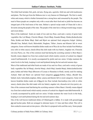 Indian Culinary Institute, Noida
Culinary product of India Notes (MBA in Culinary Arts) 53 | P a g e
The tribal food includes fish, pork, red ants, flying ants, squirrels, field rats and wild mushrooms
and plants. The fruit got from the Mahuwa tree is very famous in Chhattisgarh. The fruit is small,
white and creamy which is further fermented into a strong brew and consumed by the people. The
meal of these people are complete only with a sweet after their food and so jalebi has become an
integral part of the food menu of the state. Bafauri a special recipe made of Chana dal is also a
favourite among the people of the state. The people of the state have a liking towards tangy recipes
and sweet dishes.
Most of the traditional foods are made of rice and rice flour, curd and a variety of green leafy
vegetables like Lal Bhaaji, Chowlai Bhaaji, Chech Bhaji, Kaanda Bhaaji, Kheksi,Katha,Kochai
Patta, Kohda and Bohar Bhaji. Badi and Bijori are optional food categories; Gulgul (bobra),
Dhoodh Fara, Bafauli, Kusli, Balooshahi, Singhara, Tikhur ,Anarsa and Khurmi fall in sweet
categories. Some well-known breakfast dishes made out of Rice & rice flour include Fara/Muthiya
(rice rolls in white sauce), cheela (Dosa like dish made with rice batter), Angakar roti, Chousela
roti (rice Puris), etc. One of the common meal had during the scorching summer is Bore Baasi (
literally means dipped rice from last cooked meal) which mainly consists of cooked rice dipped
water/Curd/buttermilk. It is mostly accompanied by pickle and raw onion. It helps maintain the
water levels in the body, keeping it cool and hydrated during the hot and arid summer days.
Most of the traditional and tribal foods are made of rice and rice flour, curd and a variety of green
leafy vegetables like lal bhaaji, chowlai bhaaji, chech bhaji, kaanda bhaaji, kheksi,kathal,kochai
patta, kohda and bohar bhaji (Blossom of Lesuaa or Rasaulaa in Hindi, mostly used for making
Achaar). Badi and Bijori are optional food categories; gulgula (bobra), bidiya, dhoodh fara,
bafauli, kusli, balooshahi,singhara, tikhur ,anarsa and khurmi fall in sweet categories. Some well
known breakfast dishes made out of Rice & rice flour include fara/muthiya (rice rolls in white
sauce), cheela (dosa like dish made with rice batter), angakar roti, chousela roti (rice puris), etc.
One of the common meal had during the scorching summer is Bore Baasi ( literally means dipped
rice from last cooked meal) which mainly consists of cooked rice dipped water/dahi/buttermilk. It
is mostly accompanied by pickle and raw onion. It helps maintain the water levels in the body,
keeping it cool and hydrated during the hot and arid summer days.
One of the well known traditional dishes of Chhattisgarh is Iddhar. It is made with ground Urad
dal and kochai patta. Both are arranged in alternate layers 2-3 time and then rolled. This roll is
then cooked in steam and cut into pieces. After that it is prepared with curd like curry. Some people
 
