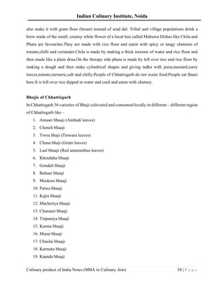 Indian Culinary Institute, Noida
Culinary product of India Notes (MBA in Culinary Arts) 54 | P a g e
also make it with gram flour (besan) instead of urad dal. Tribal and village populations drink a
brew made of the small, creamy white flower of a local tree called Mahuwa Dishes like Chila and
Phara are favourites.They are made with rice flour and eaten with spicy or tangy chutnees of
tomato,chilli and coriander.Chila is made by making a thick mixture of water and rice flour and
then made like a plain dosa.On the therapy side phara is made by left over rice and rice flour by
making a dough and then make cylindrical shapes and giving tadka with jeera,mustard,curry
leaves,tomato,turmeric,salt and chilly.People of Chhattisgarh do not waste food.People eat Baasi
here.It is left over rice dipped in water and curd and eaten with chutney.
Bhajis of Chhattisgarh
In Chhattisgarh 36 varieties of Bhaji cultivated and consumed locally in different – different region
of Chhattisgarh like –
1. Amaari bhaaji (Ambadi leaves)
2. Chench bhaaji
3. Tiwra bhaji (Tinwara leaves)
4. Chana bhaji (Gram leaves)
5. Laal bhaaji (Red amaranthus leaves)
6. Khendaha bhaaji
7. Gondali bhaaji
8. Bohaar bhaaji
9. Muskeni bhaaji
10. Patwa bhaaji
11. Kajra bhaaji
12. Macheriya bhaaji
13. Chanauri bhaaji
14. Tinpaniya bhaaji
15. Kurma bhaaji
16. Murai bhaaji
17. Chaulai bhaaji
18. Karmata bhaaji
19. Kaanda bhaaji
 
