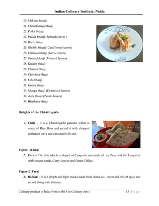Indian Culinary Institute, Noida
Culinary product of India Notes (MBA in Culinary Arts) 55 | P a g e
20. Makhna bhaaji
21. Chunchuniya bhaaji
22. Putka bhaaji
23. Paalak bhaaji (Spinach leaves )
24. Barre bhaaji
25. Ghobhi bhaaji (Cauliflower leaves)
26. Lahsuva bhaaji (Garlic leaves)
27. Sarson bhaaji (Mustard leaves)
28. Kusum bhaaji
29. Charota bhaaji
30. Chirchira bhaaji
31. Urla bhaaji
32. Gudru bhaaji
33. Munga bhaaji (Drumstick leaves)
34. Aalu bhaaji (Potato leaves)
35. Bhathava bhaaji
Delights of the Chhattisgarh-
1. Chila – It is a Chhattisgarhi pancake which is
made of Rice flour and mixed it with chopped
coriander leave and seasoned with salt.
Figure 1(Chila)
2. Fara – The dish which is shaped of Croquette and made of rice flour and the Tempered
with sesame seeds, Curry Leaves and Green Chilies.
Figure 2 (Fara)
3. Bafauri – It is a simple and light snacks made from chana dal , onion and mix of spice and
served along with chutney.
 