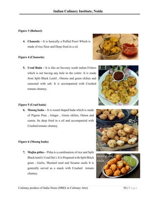 Indian Culinary Institute, Noida
Culinary product of India Notes (MBA in Culinary Arts) 56 | P a g e
Figure 3 (Bafauri)
4. Chausela – It is basically a Puffed Poori Which is
made of rice flour and Deep fried in a oil.
Figure 4 (Chausela)
5. Urad Bada – It is like an Savoury south indian Fritters
which is not having any hole in the centre .It is made
from Split Black Lentil , Onions and green chilies and
seasoned with salt. It is accompanied with Crushed
tomato chutney.
Figure 5 (Urad bada)
6. Moong bada - It is round shaped bada which is made
of Pigeon Peas , Ginger , Green chilies, Onion and
cumin. Its deep fried in a oil and accompanied with
Crushed tomato chutney.
Figure 6 (Moong bada)
7. Majha pitha - Pitha is a combination of rice and Split
Black lentil ( Urad Dal ). It is Prepared with Split Black
gram , Garlic, Mustard seed and Sesame seeds It is
generally served as a snack with Crushed tomato
chutney.
 