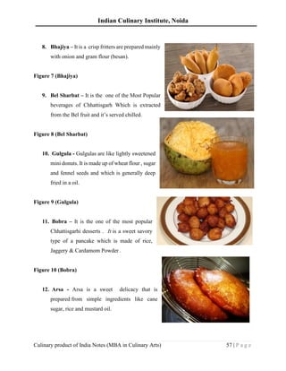 Indian Culinary Institute, Noida
Culinary product of India Notes (MBA in Culinary Arts) 57 | P a g e
8. Bhajiya – It is a crisp fritters are prepared mainly
with onion and gram flour (besan).
Figure 7 (Bhajiya)
9. Bel Sharbat – It is the one of the Most Popular
beverages of Chhattisgarh Which is extracted
from the Bel fruit and it’s served chilled.
Figure 8 (Bel Sharbat)
10. Gulgula - Gulgulas are like lightly sweetened
mini donuts. It is made up of wheat flour , sugar
and fennel seeds and which is generally deep
fried in a oil.
Figure 9 (Gulgula)
11. Bobra – It is the one of the most popular
Chhattisgarhi desserts . It is a sweet savory
type of a pancake which is made of rice,
Jaggery & Cardamom Powder .
Figure 10 (Bobra)
12. Arsa - Arsa is a sweet delicacy that is
prepared from simple ingredients like cane
sugar, rice and mustard oil.
 