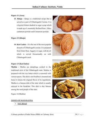 Indian Culinary Institute, Noida
Culinary product of India Notes (MBA in Culinary Arts) 58 | P a g e
Figure 11 (Arsa)
13. Khaja – Khaja is a traditional recipe that is
served as a part of Chhattisgarhi Cuisine. It is
a layered fritters dunked in sugar syrup which
is made up of essentially Refined flour , Ghee,
cardamom powder and Cinnamom powder.
Figure 12 (Khaja)
14. Kari Ladoo – It is the one of the most popular
desserts of Chhattisgarhi cuisine. It is prepared
from Gram flour, Jaggery or sugar, milk & oil
which is served Occasionally on with
Chhattisgarhi meal.
Figure 13 (Kari ladoo)
Muthia - Muthia are dumplings cooked in the
traditional style of the Chhattisgarh state. Muthia is
prepared with the rice batter which is seasoned with
various spices. The dish is not fried but is steamed and
hence it retains the original flavor of its ingredients.
Muthia is a famous dish of the state which is usually
enjoyed in the breakfast. This dish is also famous
among the rural people of the state.
Figure 14 (Muthia)
DISHES OF MAHARASTRA
1. PAV BHAJI
 