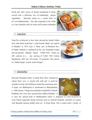 Indian Culinary Institute, Noida
Culinary product of India Notes (MBA in Culinary Arts) 59 | P a g e
Fresh and thick slices of bread, smothered in butter
served with a delicious mix of moderately spices
vegetables . Basically eaten as a street food in
all over Maharashtra .The dish originated in the 1850s
as a fast lunchtime dish for textile mill workers in Mumbai
2. VADA PAV
Vada Pav is believed to have been devised by Ashok Vaidya
who sold street food from a stall beside Dadar rail station
in Mumbai in 1971, Now a Thela next to Platform No.1
of Dadar Station, is operated by his son Narendra Vaidya
and his partner Abhijeet Samel. VADA PAV- (There are
290 calories in a one serving of VADA PAV. Calorie
breakdown: 60% fat, 33% carbs, 7% protein). Also known
as “Indian burger or poor man's burger.”
3. PURAN POLI
Ravyachi Puranpoli which is made from Rava. Instead of
wheat flour, rava is mixed with milk and is used for
outside covering and stuffing is made like usual puran poli.
A recipe (as Bakshyam) is mentioned in Manucharitra,
a 14th-century Telugu encyclopedia compiled by Allasani
Peddana, who lives from present-day Andhra Pradesh. It
is also the special dish of Maharashtra which is prepared in every occasion at
every house especially during festivals such as Ganesh Chaturthi and Holi. It is eaten
with Basundi, Aamras, Kadhi, Amti, etc. In Pune, Puran Poli is eaten with a variant of
 