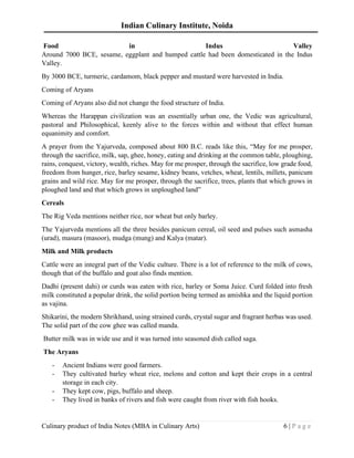 Indian Culinary Institute, Noida
Culinary product of India Notes (MBA in Culinary Arts) 6 | P a g e
Food in Indus Valley
Around 7000 BCE, sesame, eggplant and humped cattle had been domesticated in the Indus
Valley.
By 3000 BCE, turmeric, cardamom, black pepper and mustard were harvested in India.
Coming of Aryans
Coming of Aryans also did not change the food structure of India.
Whereas the Harappan civilization was an essentially urban one, the Vedic was agricultural,
pastoral and Philosophical, keenly alive to the forces within and without that effect human
equanimity and comfort.
A prayer from the Yajurveda, composed about 800 B.C. reads like this, “May for me prosper,
through the sacrifice, milk, sap, ghee, honey, eating and drinking at the common table, ploughing,
rains, conquest, victory, wealth, riches. May for me prosper, through the sacrifice, low grade food,
freedom from hunger, rice, barley sesame, kidney beans, vetches, wheat, lentils, millets, panicum
grains and wild rice. May for me prosper, through the sacrifice, trees, plants that which grows in
ploughed land and that which grows in unploughed land”
Cereals
The Rig Veda mentions neither rice, nor wheat but only barley.
The Yajurveda mentions all the three besides panicum cereal, oil seed and pulses such asmasha
(urad), masura (masoor), mudga (mung) and Kalya (matar).
Milk and Milk products
Cattle were an integral part of the Vedic culture. There is a lot of reference to the milk of cows,
though that of the buffalo and goat also finds mention.
Dadhi (present dahi) or curds was eaten with rice, barley or Soma Juice. Curd folded into fresh
milk constituted a popular drink, the solid portion being termed as amishka and the liquid portion
as vajina.
Shikarini, the modern Shrikhand, using strained curds, crystal sugar and fragrant herbas was used.
The solid part of the cow ghee was called manda.
Butter milk was in wide use and it was turned into seasoned dish called saga.
The Aryans
- Ancient Indians were good farmers.
- They cultivated barley wheat rice, melons and cotton and kept their crops in a central
storage in each city.
- They kept cow, pigs, buffalo and sheep.
- They lived in banks of rivers and fish were caught from river with fish hooks.
 