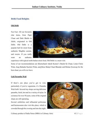 Indian Culinary Institute, Noida
Culinary product of India Notes (MBA in Culinary Arts) 61 | P a g e
Delhi Food Delights
Old Delhi
Fun Fact: All our favourite
chat items, from Papri
Chaat and Dahi Bhalla to
Jalebi, originated in Old
Delhi. Old Delhi is a
popular hub for street food,
authentic Mughlai cuisine,
and sweets. If you really
want an authentic
experience with typical north Indian street food, Old Delhi is a must-visit.
Some of our recommendations are Khemchand Adesh Kumar’s Daulat Ki Chaat, Lotan Chole
Wala, Jung Bahadur Kachori Wala, and Shree Balaji Chaat Bhandar and Bishan Swaroop for the
best chaat you will ever have.
Gali Paranthe Wali
If there’s one place you’ve got to visit,
particularly if you’re vegetarian, it’s Paranthe
Wali Galli. Several tiny shops serving delicious
paranthe, fresh, hot and in a variety of styles. In
existence for over 50 years, some of the original
shops are still operating.
Several celebrities and influential politicians
and businessmen also visit this place, which is
crowded through the evening and into the night.
 
