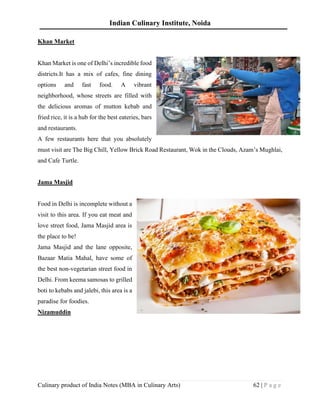 Indian Culinary Institute, Noida
Culinary product of India Notes (MBA in Culinary Arts) 62 | P a g e
Khan Market
Khan Market is one of Delhi’s incredible food
districts.It has a mix of cafes, fine dining
options and fast food. A vibrant
neighborhood, whose streets are filled with
the delicious aromas of mutton kebab and
fried rice, it is a hub for the best eateries, bars
and restaurants.
A few restaurants here that you absolutely
must visit are The Big Chill, Yellow Brick Road Restaurant, Wok in the Clouds, Azam’s Mughlai,
and Cafe Turtle.
Jama Masjid
Food in Delhi is incomplete without a
visit to this area. If you eat meat and
love street food, Jama Masjid area is
the place to be!
Jama Masjid and the lane opposite,
Bazaar Matia Mahal, have some of
the best non-vegetarian street food in
Delhi. From keema samosas to grilled
boti to kebabs and jalebi, this area is a
paradise for foodies.
Nizamuddin
 