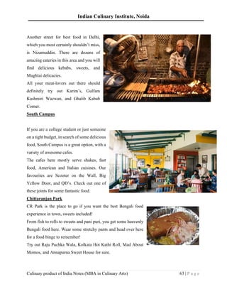 Indian Culinary Institute, Noida
Culinary product of India Notes (MBA in Culinary Arts) 63 | P a g e
Another street for best food in Delhi,
which you most certainly shouldn’t miss,
is Nizamuddin. There are dozens of
amazing eateries in this area and you will
find delicious kebabs, sweets, and
Mughlai delicacies.
All your meat-lovers out there should
definitely try out Karim’s, Gulfam
Kashmiri Wazwan, and Ghalib Kabab
Corner.
South Campus
If you are a college student or just someone
on a tight budget, in search of some delicious
food, South Campus is a great option, with a
variety of awesome cafes.
The cafes here mostly serve shakes, fast
food, American and Italian cuisines. Our
favourites are Scooter on the Wall, Big
Yellow Door, and QD’s. Check out one of
these joints for some fantastic food.
Chittaranjan Park
CR Park is the place to go if you want the best Bengali food
experience in town, sweets included!
From fish to rolls to sweets and pani puri, you get some heavenly
Bengali food here. Wear some stretchy pants and head over here
for a food binge to remember!
Try out Raju Puchka Wala, Kolkata Hot Kathi Roll, Mad About
Momos, and Annapurna Sweet House for sure.
 