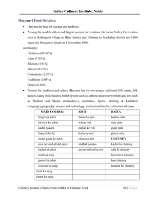 Indian Culinary Institute, Noida
Culinary product of India Notes (MBA in Culinary Arts) 66 | P a g e
Haryanvi Food Delights:
• Haryana the land of courage and tradition.
• Among the world's oldest and largest ancient civilizations, the Indus Valley Civilization
sites at Rakhigarhi village in Hisar district and Bhirrana in Fatehabad district are 9,000
years old. Haryana is found on 1 November 1966.
community:
Hinduism (87.46%)
Islam (7.03%)
Sikhism (4.91%)
Jainism (0.21%)
Christianity (0.20%)
Buddhism (0.03%)
Others (0.18%)
• Famous for: tradition and culture (Haryana has its own unique traditional folk music, folk
dances, saang (folk theater), belief system such as Jathera (ancestral worship),and arts such
as Phulkari and Shisha embroidery.), zamindars, Sports, clothing & kadhiboli
(language),geography, science and technology, medical and health, cultivation of crops.
MAIN COURSE: ROTI RAITA
Singri ki sabzi Bazre ke roti bathua raita
choliya ke sabzi wheat roti aalu raita
kadhi pakora makki ke roti gajar raita
bajara khichri kuttu ke roti ghiya raita
methi gajar ke sabzi chana ke roti CHUTNEY
mix dal and all dal prep. stuffed paratas kachri ki chutney
kachri ki sabzi jowar(millet) ke roti aalu ki chutney
mulli ki burji laal mirch chutney
gawar ki sabzi hari chutney
sorsoon ka saag tamatar ke chutney
choli ka saag
chana ka saag
 