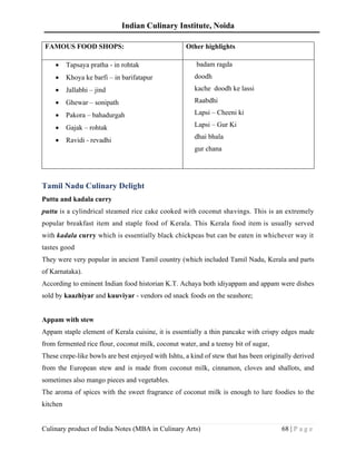 Indian Culinary Institute, Noida
Culinary product of India Notes (MBA in Culinary Arts) 68 | P a g e
FAMOUS FOOD SHOPS: Other highlights
• Tapsaya pratha - in rohtak
• Khoya ke barfi – in barifatapur
• Jallabhi – jind
• Ghewar – sonipath
• Pakora – bahadurgah
• Gajak – rohtak
• Ravidi - revadhi
badam ragda
doodh
kache doodh ke lassi
Raabdhi
Lapsi – Cheeni ki
Lapsi – Gur Ki
dhai bhala
gur chana
Tamil Nadu Culinary Delight
Puttu and kadala curry
puttu is a cylindrical steamed rice cake cooked with coconut shavings. This is an extremely
popular breakfast item and staple food of Kerala. This Kerala food item is usually served
with kadala curry which is essentially black chickpeas but can be eaten in whichever way it
tastes good
They were very popular in ancient Tamil country (which included Tamil Nadu, Kerala and parts
of Karnataka).
According to eminent Indian food historian K.T. Achaya both idiyappam and appam were dishes
sold by kaazhiyar and kuuviyar - vendors od snack foods on the seashore;
Appam with stew
Appam staple element of Kerala cuisine, it is essentially a thin pancake with crispy edges made
from fermented rice flour, coconut milk, coconut water, and a teensy bit of sugar,
These crepe-like bowls are best enjoyed with Ishtu, a kind of stew that has been originally derived
from the European stew and is made from coconut milk, cinnamon, cloves and shallots, and
sometimes also mango pieces and vegetables.
The aroma of spices with the sweet fragrance of coconut milk is enough to lure foodies to the
kitchen
 