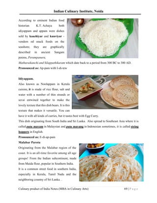 Indian Culinary Institute, Noida
Culinary product of India Notes (MBA in Culinary Arts) 69 | P a g e
According to eminent Indian food
historian K.T. Achaya both
idiyappam and appam were dishes
sold by kaazhiyar and kuuviyar -
vendors od snack foods on the
seashore; they are graphically
described in ancient Sangam
poems, Perumpanuru,
Mathuraikanchi and Silappathikaram which date back to a period from 300 BC to 300 AD.
Pronounced as: Ap-pam with I-sh-tew
Idiyappam.
Also known as Noolappam in Kerala
cuisine, it is made of rice flour, salt and
water with a number of thin strands or
sevai entwined together to make the
lovely texture that this dish bears. It is this
texture that makes it versatile. You can
have it with all kinds of curries, but it tastes best with Egg Curry.
This dish originating from South India and Sri Lanka. Also spread to Southeast Asia where it is
called putu mayam in Malaysian and putu mayang in Indonesian sometimes, it is called string
hoppers in English.
Pronounced as: E-di-ap-pam
Malabar Parota
Originating from the Malabar region of the
coast. It is an all-time favorite among all age
groups! From the Indian subcontinent, made
from Maida flour, popular in Southern India.
It is a common street food in southern India,
especially in Kerala, Tamil Nadu and the
neighboring country of Sri Lanka. .
 