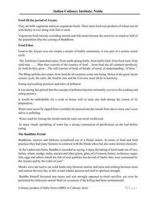 Indian Culinary Institute, Noida
Culinary product of India Notes (MBA in Culinary Arts) 7 | P a g e
Food till the period of Aryans
They ate both vegetarian and non-vegetarian foods. Their main food was products of wheat served
with barley or rice along with fish or meat.
Vegetarian food (strictly excluding animal and fish meat) became the norm for as much as half of
the population after the coming of Buddhism.
Food Ethos
Food to the Aryans was not simply a means of bodily sustenance, it was part of a cosmic moral
cycle.
The Taitttiriya Upanishad states, From earth sprang herbs, from herbs food, from food seed, from
seed man……..Man thus consists of the essence of food….from food are all creatures produced,
by food do they grow…The self consists of food, of breath, of mind, of understanding , of bliss.”
The Bhagvad Gita also states, from food do all creatures come into being. Hence in the great Aryan
cosmic cycle, the eater, the food he eats and the Universe must all be in harmony.
Eating and cooking practices and rules of pollution
It was during this period that the concept of pollution became intimately woven to the cooking and
eating practice.
It would be unthinkable for a cook or house wife to taste any dish during the course of its
preparation.
Water must never be sipped from a tumbler but poured into the mouth from above since one’s own
saliva is polluting.
Water used for rinsing the mouth must be caste out never swallowed.
In many rituals sprinkling of water has a strong connotation of purification on the leaf before
eating.
The Buddhist Period
Buddhism, Jainism and Sikhism crystallized out of a Hindu matrix. In terms of food and food
practices they had many features in common with the Hindu ethos but also some distinct elements.
In the Lankavatra Sutra, Buddha is recorded as saying, I enjoy the taking of food made out of rice,
barley, wheat, mudga, maha, masura and other grains, ghee,oil of seasum, honey, molassess, sugar,
fish, eggs and others which are full of soul qualities but devoid of faults, they were consumed by
the Aryans and by the rishis of yore”.
Monks were advised to eat solid foods only between sunrise and noon and nothing between noon
and sunrise the next day as this would subdue passion and lead to spiritual strength.
Buddha himself favoured non injury and was strongly opposed to ritual sacrifice, yet even he
permitted his followers animal flesh on occasions if the killing had been unintentional.
 