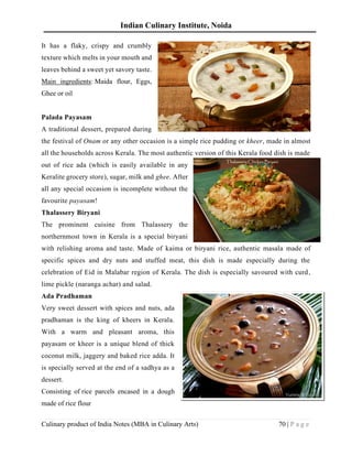 Indian Culinary Institute, Noida
Culinary product of India Notes (MBA in Culinary Arts) 70 | P a g e
It has a flaky, crispy and crumbly
texture which melts in your mouth and
leaves behind a sweet yet savory taste.
Main ingredients: Maida flour, Eggs,
Ghee or oil
Palada Payasam
A traditional dessert, prepared during
the festival of Onam or any other occasion is a simple rice pudding or kheer, made in almost
all the households across Kerala. The most authentic version of this Kerala food dish is made
out of rice ada (which is easily available in any
Keralite grocery store), sugar, milk and ghee. After
all any special occasion is incomplete without the
favourite payasam!
Thalassery Biryani
The prominent cuisine from Thalassery the
northernmost town in Kerala is a special biryani
with relishing aroma and taste. Made of kaima or biryani rice, authentic masala made of
specific spices and dry nuts and stuffed meat, this dish is made especially during the
celebration of Eid in Malabar region of Kerala. The dish is especially savoured with curd,
lime pickle (naranga achar) and salad.
Ada Pradhaman
Very sweet dessert with spices and nuts, ada
pradhaman is the king of kheers in Kerala.
With a warm and pleasant aroma, this
payasam or kheer is a unique blend of thick
coconut milk, jaggery and baked rice adda. It
is specially served at the end of a sadhya as a
dessert.
Consisting of rice parcels encased in a dough
made of rice flour
 