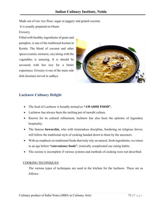 Indian Culinary Institute, Noida
Culinary product of India Notes (MBA in Culinary Arts) 71 | P a g e
Made out of raw rice flour, sugar or jaggery and grated coconut.
It is usually prepared on Onam
Erissery
Filled with healthy ingredients of gram and
pumpkin, is one of the traditional kootan in
Kerala. The blend of coconut and other
spices (cumin, turmeric, etc) along with the
vegetables is amazing. It is should be
savoured with hot rice for a better
experience. Erissery is one of the main side
dish (kootan) served in sadhya.
Lucknow Culinary Delight
• The food of Luchnow is broadly termed as “AWADHI FOOD”.
• Luchnow has always been the melting pot of nawabi culture.
• Known for its cultural refinement, luchnow has also been the epitome of legendary
hospitality.
• The famous bawarchis, who with tremendous discipline, bordering on religious fervor,
still follow the traditional style of cooking handed down to them by the ancestors.
• With an emphasis on traditional foods that truly rely on natural, fresh ingredients, we return
to an age before “convenience foods”, ironically complicated our eating habits.
• The cuisine is incomplete if various systems and methods of cooking were not described.
COOKING TECHNIQUES:
The various types of techniques are used in the kitchen for the luchnow. These are as
follows:
 