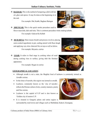 Indian Culinary Institute, Noida
Culinary product of India Notes (MBA in Culinary Arts) 72 | P a g e
❖ BAGHAR: This is the method of tempering a dish with hot
oil, ghee and spices. It may be done at the beginning or at
the end.
For example: Dal, Kadhi, Baghare Baingan
❖ DHUNGAR: This is the quick smoke procedure used to
flavor meat dish, dals and raita. This is common procedure while making kebabs.
For example: Galavat Ke Kebab
❖ DUM DENA: Dum means breath and process involves placing
semi-cooked ingredients in pot, sealing utensil with flour dough
and applying very slow charcoal fire on top as well as below.
For example: Biryanis, curries
❖ LOAB: It refers to final stage in cooking when oil used
during cooking rises to surface, giving dish the finished
appearance.
For example: Rogan in curries
GEOGRAPHICAL LOCATION:
• Although awadh is not a state, the Mughlai food of luchnow is commonly termed as
Awadhi cuisine.
• In the times of nawabs, this region was termed as awadh.
• Luchnow, commonly known as the ‘city of nawabs’,
reflects the Persian culture of arts, country manners, poetry
and fine cuisine.
• Luchnow is the capital of U.P and is also known as
‘Golden city of eastern U.P.
• It is situated in Gangetic plains and entire region is
surrounded by rural towns and villages such as Malihabad, Kakori, Gosaiganj.
 
