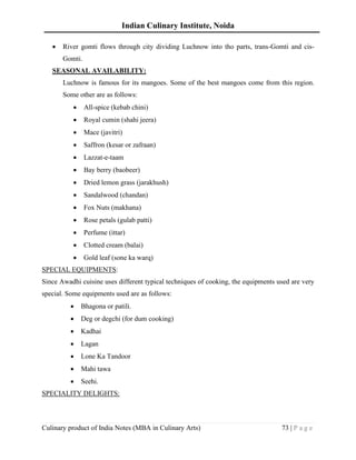 Indian Culinary Institute, Noida
Culinary product of India Notes (MBA in Culinary Arts) 73 | P a g e
• River gomti flows through city dividing Luchnow into tho parts, trans-Gomti and cis-
Gomti.
SEASONAL AVAILABILITY:
Luchnow is famous for its mangoes. Some of the best mangoes come from this region.
Some other are as follows:
• All-spice (kebab chini)
• Royal cumin (shahi jeera)
• Mace (javitri)
• Saffron (kesar or zafraan)
• Lazzat-e-taam
• Bay berry (baobeer)
• Dried lemon grass (jarakhush)
• Sandalwood (chandan)
• Fox Nuts (makhana)
• Rose petals (gulab patti)
• Perfume (ittar)
• Clotted cream (balai)
• Gold leaf (sone ka warq)
SPECIAL EQUIPMENTS:
Since Awadhi cuisine uses different typical techniques of cooking, the equipments used are very
special. Some equipments used are as follows:
• Bhagona or patili.
• Deg or degchi (for dum cooking)
• Kadhai
• Lagan
• Lone Ka Tandoor
• Mahi tawa
• Seehi.
SPECIALITY DELIGHTS:
 