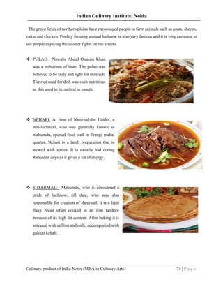 Indian Culinary Institute, Noida
Culinary product of India Notes (MBA in Culinary Arts) 74 | P a g e
The green fields of northern plains have encorouged people to farm animals such as goats, sheeps,
cattle and chicken. Poultry farming around luchnow is also very famous and it is very common to
see people enjoying the rooster fights on the streets.
❖ PULAO: Nawabs Abdul Quasim Khan
was a nobleman of taste. The pulao was
believed to be tasty and light for stomach.
The rice used for dish was such nutritious
as this used to be melted in mouth.
❖ NEHARI: At time of Nasir-ud-din Haider, a
non-luchnavi, who was generally known as
mahumdu, opened food stall in firangi mahal
quarter. Nehari is a lamb preparation that is
stewed with spices. It is usually had during
Ramadan days as it gives a lot of energy.
❖ SHEERMAL: Mahumdu, who is considered a
pride of luchnow, till date, who was also
responsible for creation of sheermal. It is a light
flaky bread often cooked in an iron tandoor
because of its high fat content. After baking it is
smeared with saffron and milk, accompanied with
galouti kebab.
 