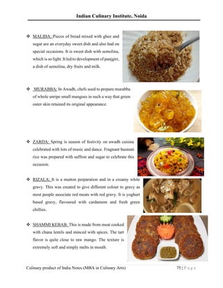 Indian Culinary Institute, Noida
Culinary product of India Notes (MBA in Culinary Arts) 75 | P a g e
❖ MALIDA: Pieces of bread mixed with ghee and
sugar are an everyday sweet dish and also had on
special occasions. It is sweet dish with semolina,
which is so light. It led to development of panjgiri,
a dish of semolina, dry fruits and milk.
❖ MURABBA: In Awadh, chefs used to prepare murabba
of whole unripe small mangoes in such a way that green
outer skin retained its original appearance.
❖ ZARDA: Spring is season of festivity on awadh cuisine
celebrated with lots of music and dance. Fragnant basmati
rice was prepared with saffron and sugar to celebrate this
occasion.
❖ RIZALA: It is a mutton preparation and in a creamy white
gravy. This was created to give different colour to gravy as
most people associate red meats with red gravy. It is yoghurt
based gravy, flavoured with cardamom and fresh green
chillies.
❖ SHAMMI KEBAB: This is made from meat cooked
with chana lentils and minced with spices. The tart
flavor is quite close to raw mango. The texture is
extremely soft and simply melts in mouth.
 