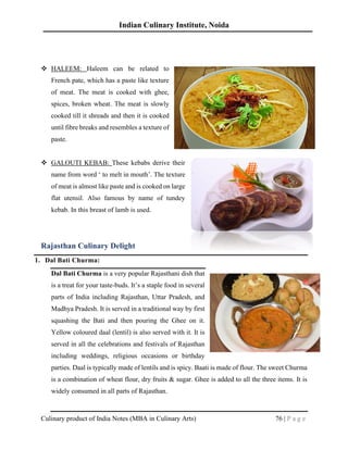 Indian Culinary Institute, Noida
Culinary product of India Notes (MBA in Culinary Arts) 76 | P a g e
❖ HALEEM: Haleem can be related to
French pate, which has a paste like texture
of meat. The meat is cooked with ghee,
spices, broken wheat. The meat is slowly
cooked till it shreads and then it is cooked
until fibre breaks and resembles a texture of
paste.
❖ GALOUTI KEBAB: These kebabs derive their
name from word ‘ to melt in mouth’. The texture
of meat is almost like paste and is cooked on large
flat utensil. Also famous by name of tundey
kebab. In this breast of lamb is used.
Rajasthan Culinary Delight
1. Dal Bati Churma:
Dal Bati Churma is a very popular Rajasthani dish that
is a treat for your taste-buds. It’s a staple food in several
parts of India including Rajasthan, Uttar Pradesh, and
Madhya Pradesh. It is served in a traditional way by first
squashing the Bati and then pouring the Ghee on it.
Yellow coloured daal (lentil) is also served with it. It is
served in all the celebrations and festivals of Rajasthan
including weddings, religious occasions or birthday
parties. Daal is typically made of lentils and is spicy. Baati is made of flour. The sweet Churma
is a combination of wheat flour, dry fruits & sugar. Ghee is added to all the three items. It is
widely consumed in all parts of Rajasthan.
 