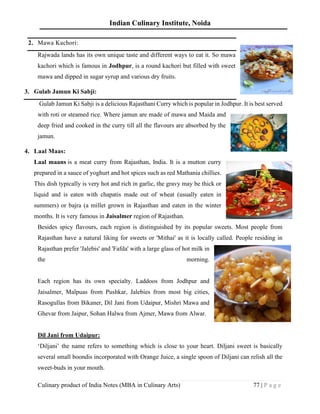 Indian Culinary Institute, Noida
Culinary product of India Notes (MBA in Culinary Arts) 77 | P a g e
2. Mawa Kachori:
Rajwada lands has its own unique taste and different ways to eat it. So mawa
kachori which is famous in Jodhpur, is a round kachori but filled with sweet
mawa and dipped in sugar syrup and various dry fruits.
3. Gulab Jamun Ki Sabji:
Gulab Jamun Ki Sabji is a delicious Rajasthani Curry which is popular in Jodhpur. It is best served
with roti or steamed rice. Where jamun are made of mawa and Maida and
deep fried and cooked in the curry till all the flavours are absorbed by the
jamun.
4. Laal Maas:
Laal maans is a meat curry from Rajasthan, India. It is a mutton curry
prepared in a sauce of yoghurt and hot spices such as red Mathania chillies.
This dish typically is very hot and rich in garlic, the gravy may be thick or
liquid and is eaten with chapatis made out of wheat (usually eaten in
summers) or bajra (a millet grown in Rajasthan and eaten in the winter
months. It is very famous in Jaisalmer region of Rajasthan.
Besides spicy flavours, each region is distinguished by its popular sweets. Most people from
Rajasthan have a natural liking for sweets or 'Mithai' as it is locally called. People residing in
Rajasthan prefer 'Jalebis' and 'Fafda' with a large glass of hot milk in
the morning.
Each region has its own specialty. Laddoos from Jodhpur and
Jaisalmer, Malpuas from Pushkar, Jalebies from most big cities,
Rasogullas from Bikaner, Dil Jani from Udaipur, Mishri Mawa and
Ghevar from Jaipur, Sohan Halwa from Ajmer, Mawa from Alwar.
Dil Jani from Udaipur:
‘Diljani’ the name refers to something which is close to your heart. Diljani sweet is basically
several small boondis incorporated with Orange Juice, a single spoon of Diljani can relish all the
sweet-buds in your mouth.
 
