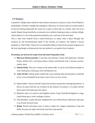 Indian Culinary Institute, Noida
Culinary product of India Notes (MBA in Culinary Arts) 78 | P a g e
UP Delights
A gourmet’s delight and an abode for those human souls given to joyous revelry, Uttar Pradesh is
undoubtedly a foodista’s delight and redemption. Delicacies of various kinds are cooked inside it
by the fire burning underneath the vessel for as many as three days at a stretch, with a lid on its
mouth. Despite being classified as a tortuously slow method of putting in place a culinary delight,
which indeed it is, the results produced nonetheless are a real treat to the taste buds.
This is what Uttar Pradesh Food is about-Perfection, no matter what it takes! Brought into
existence by the bawarchis(royal chefs) of the Nawabs of Lucknow, the method is known
popularly as ‘Dum Pukht’. Known for its remarkable ability to keep all the aromatic fragrances of
the food surprisingly well-preserved, this one method is a sui generis from Lucknow.
Presenting, our best-loved recipes from this land of legendary food:
1) Bharwan chicken pasanda- A true blue royal delicacy- hearty and wholesome. Chicken
breasts stuffed with a rich khoya-cheese mixture and drizzled with a luscious coconut-
cashew sauce.
2) Mutton Kofta- This one’s winner on the dinner table. It can be served dried as kebabs or
with a thick gravy which goes well with Basmati rice.
3) Arhar Ki Dal- nothing spells comfort like some steaming arhar dal drizzled on a plateful
of rice. Every household in the state is sure to have its own version.
4) Kakori kebab- a famous Nawabi recipe from lucknow passed down through generations. It
derives its name from the city of kakori on the outskirts of Lucknow. It is made with the
finest meat of the lamb and a few spices.
5) Bhindi ka salan- It is native to the Mughlai cuisine. Crispy fried bhindi dipped in a zingy
yogurt-based gravy with a melange of spices.
6) Aloo Rasedaar- a quick and easy indulgent fare, one of those breezy afternoons, aloo-puri
is an all-time favourite food.
7) Bedmi- Paired with potato curry or chana it makes for a happy combination. Crisp and
fluffy, the puris are made with whole meat flour and urad dal.
 