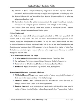 Indian Culinary Institute, Noida
Culinary product of India Notes (MBA in Culinary Arts) 79 | P a g e
8) Allahabad ki Tehri- a simple and speedy one-pot meal for those lazy days. With the
goodness of Basmati rice and a melange of veggies, this recipe makes for a satisfying meal.
9) Baingan ki Lonje- this one’ a speciality from Benaras. Brinjals stuffed with an onion and
spice mix and shallow fried.
10) Keema Dum- Rustic, char grilled flavours dominate this recipe. Minced meat marinated
and cooked with a range of spices in mustard oil. Dum is a style of slow cooking.
11) Galouti Kebab- these non-veg kebabs were invented in the city of Nawabs, Lucknow.
They are prepared with a melange of Indian spices.
History Background
Uttar Pradesh as a state unfolds a fascinating past dating back to 4000 years ago, which still
breathes fresh in every corner. This state sits around the three historically significant rivers-
Yamuna, Ganga and the mythological Saraswati. The vast and fertile Gangetic Plains that make
up the present-day Uttar Pradesh have played a key role in the rise and fall of major empires and
dynasties going back more than 2500 years ago. Lying to the east of the capital of India, New
Delhi, this was a strategic region which invaders and rulers sought to control in order to establish
their power in North India.
List of peak seasons for fruits and veggie
❖ Winter Season- Chestnuts, Grapefruit, lemons, Oranges, Tangerines, Kale
❖ Spring Season- Apricots, Avocado, Mango, Pineapple, Rhubarb, Strawberries
❖ Summer Season- Blackberries, Blueberries, Nectarines, Peaches, Plums
❖ Fall Season- Apples, Cranberries, Figs, Grapes, Pears, Pomegranate
Seasonal availability under geographical indicators
❖ Malihabad Dasheri Mango- most popular variety of mango grown in different parts of
India and it is the largest producer of the Dasheri mango.
❖ Allahabad Surkha Guava- cultivated across the Allahabad and known for sweet and
strongly flavours and is known for its medical properties.
❖ Banarasi Langra- it is the prominent variety of mango and one of the most superior
variety of Mango from the Northern India and are originally from Varanasi, Uttar Pradesh.
 