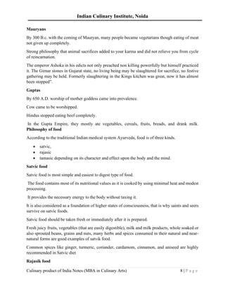 Indian Culinary Institute, Noida
Culinary product of India Notes (MBA in Culinary Arts) 8 | P a g e
Mauryans
By 300 B.c. with the coming of Mauryan, many people became vegetarians though eating of meat
not given up completely.
Strong philosophy that animal sacrifices added to your karma and did not relieve you from cycle
of reincarnation.
The emperor Ashoka in his edicts not only preached non killing powerfully but himself practiced
it. The Girnar stones in Gujarat state, no living being may be slaughtered for sacrifice, no festive
gathering may be held. Formerly slaughtering in the Kings kitchen was great, now it has almost
been stopped”.
Guptas
By 650 A.D. worship of mother goddess came into prevalence.
Cow came to be worshipped.
Hindus stopped eating beef completely.
In the Gupta Empire, they mostly ate vegetables, cereals, fruits, breads, and drank milk.
Philosophy of food
According to the traditional Indian medical system Ayurveda, food is of three kinds.
• satvic,
• rajasic
• tamasic depending on its character and effect upon the body and the mind.
Satvic food
Satvic food is most simple and easiest to digest type of food.
The food contains most of its nutritional values as it is cooked by using minimal heat and modest
processing.
It provides the necessary energy to the body without taxing it.
It is also considered as a foundation of higher states of consciousness, that is why saints and seers
survive on satvic foods.
Satvic food should be taken fresh or immediately after it is prepared.
Fresh juicy fruits, vegetables (that are easily digestible), milk and milk products, whole soaked or
also sprouted beans, grains and nuts, many herbs and spices consumed in their natural and near-
natural forms are good examples of satvik food.
Common spices like ginger, turmeric, coriander, cardamom, cinnamon, and aniseed are highly
recommended in Satvic diet
Rajasik food
 