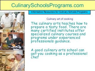 CulinarySchoolsPrograms.com
The culinary arts teaches how to
prepare a tasty food. There are
many certified institutes offer
specialized culinary courses and
programs under experienced
professionals guidance.
A good culinary arts school can
get you cooking as a professional
chef
Informative Resources for Culinary Schools Programs
Culinary art of cooking
CulinarySchoolsPrograms.com
 
