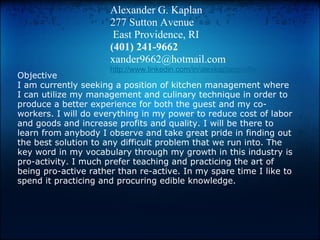 Alexander G. Kaplan
                      277 Sutton Avenue
                       East Providence, RI
                      (401) 241-9662
                      xander9662@hotmail.com
                      http://www.linkedin.com/in/alexkaplanprofile
Objective
I am currently seeking a position of kitchen management where
I can utilize my management and culinary technique in order to
produce a better experience for both the guest and my co-
workers. I will do everything in my power to reduce cost of labor
and goods and increase profits and quality. I will be there to
learn from anybody I observe and take great pride in finding out
the best solution to any difficult problem that we run into. The
key word in my vocabulary through my growth in this industry is
pro-activity. I much prefer teaching and practicing the art of
being pro-active rather than re-active. In my spare time I like to
spend it practicing and procuring edible knowledge.
 