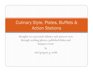 Culinary Style, Plates, Buffets &
        Action Stations
 thoughts on a personal culinary style process seen
   through working photos, published dishes and
                  banquet events
                        by
               chef gregory g. webb
 
