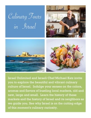 Culinary Tours
in Israel
Israel Unlimited and Israeli Chef Michael Katz invite
you to explore the beautiful and vibrant culinary
culture of Israel. Indulge your senses on the colors,
aromas and flavors of bustling local markets, old and
new, large and small. Learn the history of these
markets and the history of Israel and its neighbors as
we guide you. See why Israel is on the cutting edge
of this moment's culinary curiosity.
 