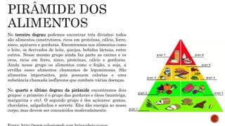 No terceiro degrau podemos encontrar três divisões: todos 
são alimentos construtores, ricos em proteínas, cálcio, ferro, 
zinco, açúcares e gorduras. Encontramos nos alimentos como 
o leite, os derivados de leite, queijos, bebidas lácteas, entre 
outros. Nesse mesmo grupo ainda faz parte as carnes e os 
ovos, ricos em ferro, zinco, proteínas, cálcio e gorduras. 
Ainda nesse grupo os alimentos como o feijão, a soja, a 
ervilha esses alimentos chamamos de leguminosas. São 
alimentos importantes, pois possuem calorias e uma 
substância chamada isoflavona que combate várias doenças. 
No quarto e último degrau da pirâmide encontramos dois 
grupos: o primeiro é o grupo das gorduras e óleos (manteiga, 
margarina e etc). O segundo grupo é dos açúcares: gomas, 
chocolates, salgadinhos e sorvete. Eles dão energia ao nosso 
corpo, mas devem ser consumidos moderadamente. 
Fonte: http://www.colegioweb.com.br/saude/o-que-e- 
 