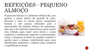 O pequeno-almoço é a primeira refeição dia, que 
quebra o jejum depois do período de sono. 
Durante o sono os nossos níveis energéticos 
baixam e são apenas utilizados para a 
manutenção das funções básicas do organismo, 
pelo que é de extrema importância nunca omitir 
esta refeição para repor estes níveis e assim 
melhorar o rendimento cognitivo e concentração, 
evitar a fraqueza ao final da manhã e reduzir o 
apetite para o almoço, contribuindo para uma 
distribuição alimentar e calórica mais saudável 
e equilibrada ao longo 
 