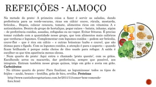 Na metade do prato: A primeira coisa a fazer é servir as saladas, dando 
preferência para as verde-escuras, ricas em cálcio: couve, rúcula, mostarda, 
brócolos... Depois, colocar cenoura, tomate, alimentos ricos em vitamina A e 
antioxidantes. Dentro do grupo de hortaliças, pegar raízes – batata, inhame, aipim 
– de preferência cozidas, assadas, refogadas ou no vapor. Evitar frituras. É preciso 
tomar cuidado com a quantidade nesse grupo, que tem alimentos mais calóricos 
que verduras e legumes. Complementar com legumes cozidos – podem ser brócolis, 
couve-flor – que é rica em cálcio – e outras brássicas (nabo e couve), que são 
ótimas para o fígado. Com os legumes cozidos, a atenção é para o aspecto – quando 
ficam brilhando é porque estão cheios de óleo usado para refogar. A saída é 
escolher os que têm aparência menos oleosa. 
- Num quarto do prato: Aqui entra o chamado ‘prato quente’, com os grãos. 
Escolhendo arroz ou macarrão, dar preferência, sempre que possível, aos 
integrais. Entram também nesse grupo quinoa, trigo em grão e aveia em grão. 
Carboidratos 
- No último quarto do prato: Para finalizar, as leguminosas: todos os tipos de 
feijões – azuki, branco – lentilha, grão de bico, ervilha. Proteínas 
http://www.cantinhovegetariano.com.br/2011/11/comer-bem-comendo-fora. 
html 
 