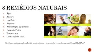 1. Água 
2. Ar puro 
3. Luz Solar 
4. Repouso 
5. Alimentação Equilibrada 
6. Exercício Físico 
7. Temperança 
8. Confiança em Deus 
http://www.portalnatural.com.br/vida-saudavel/saude-e-bem-estar/os-8-remedios-naturais/#axzz3DDy0RAmF 
 