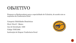 Preparar os Desbravadores para a especialidade de Culinária, de acordo com os 
requisitos da Conferencia Geral 
Categoria: Habilidades Domésticas 
Nível: Nível I - Básico 
Ano de Introdução: 1928 
Código: YOU5360 
Instituição de Origem: Conferência Geral 
 