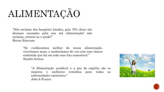 “Não reclame dos hospitais lotados, pois 70% disso são 
doenças causadas pela sua má alimentação! não 
reclame, oriente-se e ajude!” 
Heron Estevam 
“Se cuidássemos melhor da nossa alimentação, 
viveríamos mais, e acabaríamos de vez com esse câncer 
embutido que há em todo esse lixo comestível.” 
Sandro kretus 
“A Alimentação saudável e a paz de espirito são os 
maiores e melhores remédios para todas as 
enfermidades existentes.” 
João A Franco 
