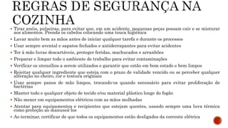  Tirar anéis, pulseiras, para evitar que, em um acidente, pequenas peças possam cair e se misturar 
aos alimentos. Prenda os cabelos colocando uma touca higiênica 
 Lavar muito bem as mãos antes de iniciar qualquer tarefa e durante os processos 
 Usar sempre avental e sapatos fechados e antiderrapantes para evitar acidentes 
 Ter à mão luvas descartáveis, proteger feridas, machucados e arranhões 
 Preparar e limpar todo o ambiente de trabalho para evitar contaminações 
 Verificar os utensílios a serem utilizados e garantir que estão em bom estado e bem limpos 
 Rejeitar qualquer ingrediente que esteja com o prazo de validade vencido ou se perceber qualquer 
alteração no cheiro, cor e textura originais 
 Usar sempre panos de mão limpos, trocando-os quando necessário para evitar proliferação de 
bactérias 
 Manter todo e qualquer objeto de tecido e/ou material plástico longe do fogão 
 Não mexer em equipamentos elétricos com as mãos molhadas 
 Atentar para equipamentos e recipientes que estejam quentes, usando sempre uma luva térmica 
como proteção ao manuseá-los 
 Ao terminar, certificar de que todos os equipamentos estão desligados da corrente elétrica 
 
