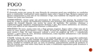 O “triângulo” do fogo 
É chamado assim por causa de uma fórmula de consenso geral que estabelece as condições 
para a combustão: combustível mais oxigênio mais calor é igual a fogo. Remova apenas um 
desses componentes e você não só vai eliminar o fogo, mas também vai impedir que ele volte. 
Vamos ver como isso funciona 
COMBUSTÍVEL: Assim como nós precisamos de alimento, o fogo precisa de combustível. 
Sem ele, o fogo se apaga. Os bombeiros exploram esse princípio nos incêndios florestais e em 
regiões de cerrado criando um aceiro no curso do incêndio. Na cozinha, eliminar o 
combustível pode significar simplesmente desligar o gás. Em outros ambientes, no entanto, 
talvez seja difícil ou até impossível eliminar o combustível 
OXIGÊNIO: De novo, assim como nós, o fogo precisa respirar. Jogue sobre o fogo uma pá de 
terra ou uma manta anti-chama e você o abafa. O nível de oxigênio não precisa cair a zero 
para conter o fogo. Se você conseguir reduzir o nível do oxigênio de 21% — considerado 
normal — para cerca de 15%, diversas substâncias, como líquidos inflamáveis e até mesmo 
alguns sólidos, não queimam 
CALOR: A fonte de calor para dar início a um incêndio pode ser um aquecedor ambiental, 
um fogão, fios ligados a uma tomada sobrecarregada, uma faísca ou centelha, um raio, calor 
gerado por plantas em decomposição, substâncias químicas voláteis, ou uma série de outras 
coisas. Lembre-se também de que, se você vir fumaça, especialmente saindo de gordura ou 
óleo de cozinha que está sobre uma fonte de calor, a combustão espontânea pode acontecer a 
qualquer instante. 
 