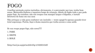 A melhor proteção contra incêndios, obviamente, é a prevenção; por isso, tenha bom 
senso. Mantenha fósforos e isqueiros longe de crianças. Afaste do fogão tudo o que pode 
pegar fogo. Ao cozinhar, não use roupas com mangas largas e folgadas, e instale 
detetores de fumo em sua casa 
Não arrisque a vida para combater um incêndio — tente apagá-lo apenas quando tiver 
total segurança. Porém, faça-o duma maneira que tenha acesso a uma saída 
Se sua roupa pegar fogo, não corra!!!!! 
1. PARE 
2. DEITE 
3. ROLE 
(http://wol.jw.org/pt/wol/d/r5/lp-t/102001048) 
 