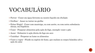  Ferver - Cozer em água fervente ou noutro líquido em ebulição 
 Grelhar - Assar ou torrar na grelha 
 Fritar (frigir) - Cozer com manteiga, ou com azeite, ou com outra substância 
oleosa, em frigideira 
 Cozer - Preparar alimentos pela ação do fogo, exemplo: cozer o pão 
 Assar - Submeter à ação direta do fogo em seco 
 Cozinhar - Preparar ao lume os alimentos 
 Cozer a vapor - Fluido ou espécie de fumo, que exalam os corpos húmidos sob a 
ação do calor 
 